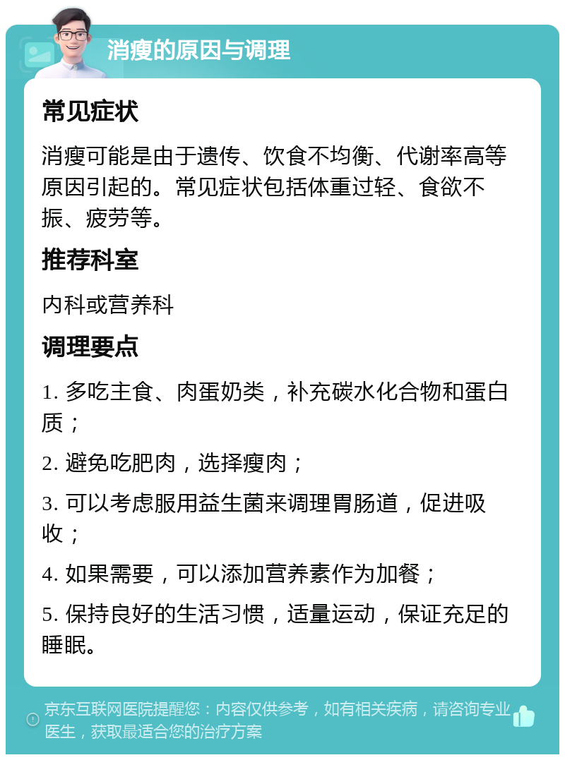 消瘦的原因与调理 常见症状 消瘦可能是由于遗传、饮食不均衡、代谢率高等原因引起的。常见症状包括体重过轻、食欲不振、疲劳等。 推荐科室 内科或营养科 调理要点 1. 多吃主食、肉蛋奶类，补充碳水化合物和蛋白质； 2. 避免吃肥肉，选择瘦肉； 3. 可以考虑服用益生菌来调理胃肠道，促进吸收； 4. 如果需要，可以添加营养素作为加餐； 5. 保持良好的生活习惯，适量运动，保证充足的睡眠。