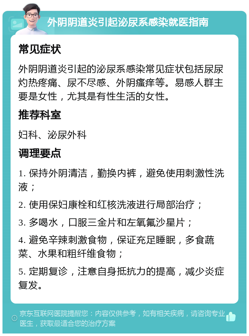 外阴阴道炎引起泌尿系感染就医指南 常见症状 外阴阴道炎引起的泌尿系感染常见症状包括尿尿灼热疼痛、尿不尽感、外阴瘙痒等。易感人群主要是女性，尤其是有性生活的女性。 推荐科室 妇科、泌尿外科 调理要点 1. 保持外阴清洁，勤换内裤，避免使用刺激性洗液； 2. 使用保妇康栓和红核洗液进行局部治疗； 3. 多喝水，口服三金片和左氧氟沙星片； 4. 避免辛辣刺激食物，保证充足睡眠，多食蔬菜、水果和粗纤维食物； 5. 定期复诊，注意自身抵抗力的提高，减少炎症复发。