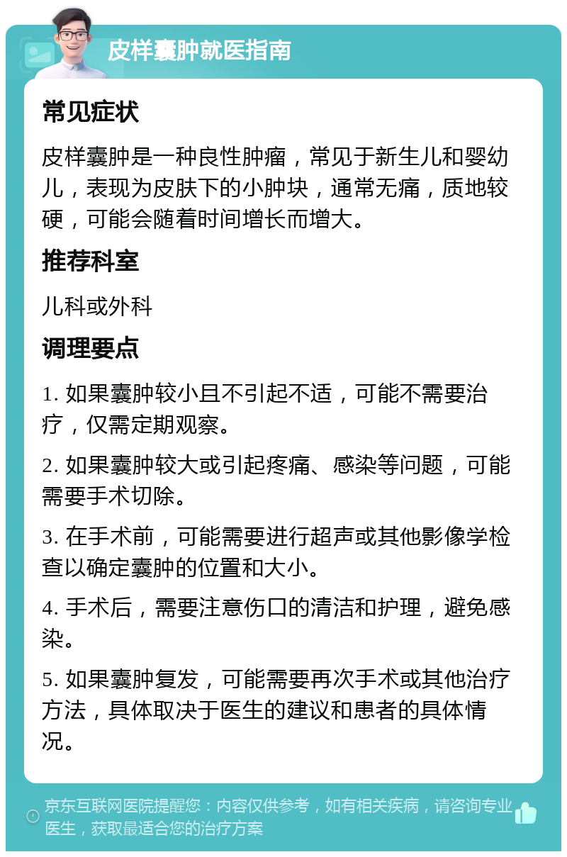 皮样囊肿就医指南 常见症状 皮样囊肿是一种良性肿瘤，常见于新生儿和婴幼儿，表现为皮肤下的小肿块，通常无痛，质地较硬，可能会随着时间增长而增大。 推荐科室 儿科或外科 调理要点 1. 如果囊肿较小且不引起不适，可能不需要治疗，仅需定期观察。 2. 如果囊肿较大或引起疼痛、感染等问题，可能需要手术切除。 3. 在手术前，可能需要进行超声或其他影像学检查以确定囊肿的位置和大小。 4. 手术后，需要注意伤口的清洁和护理，避免感染。 5. 如果囊肿复发，可能需要再次手术或其他治疗方法，具体取决于医生的建议和患者的具体情况。