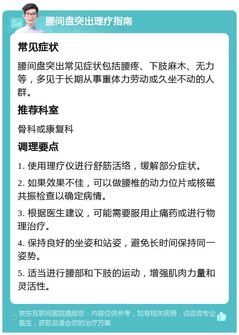 腰间盘突出理疗指南 常见症状 腰间盘突出常见症状包括腰疼、下肢麻木、无力等，多见于长期从事重体力劳动或久坐不动的人群。 推荐科室 骨科或康复科 调理要点 1. 使用理疗仪进行舒筋活络，缓解部分症状。 2. 如果效果不佳，可以做腰椎的动力位片或核磁共振检查以确定病情。 3. 根据医生建议，可能需要服用止痛药或进行物理治疗。 4. 保持良好的坐姿和站姿，避免长时间保持同一姿势。 5. 适当进行腰部和下肢的运动，增强肌肉力量和灵活性。