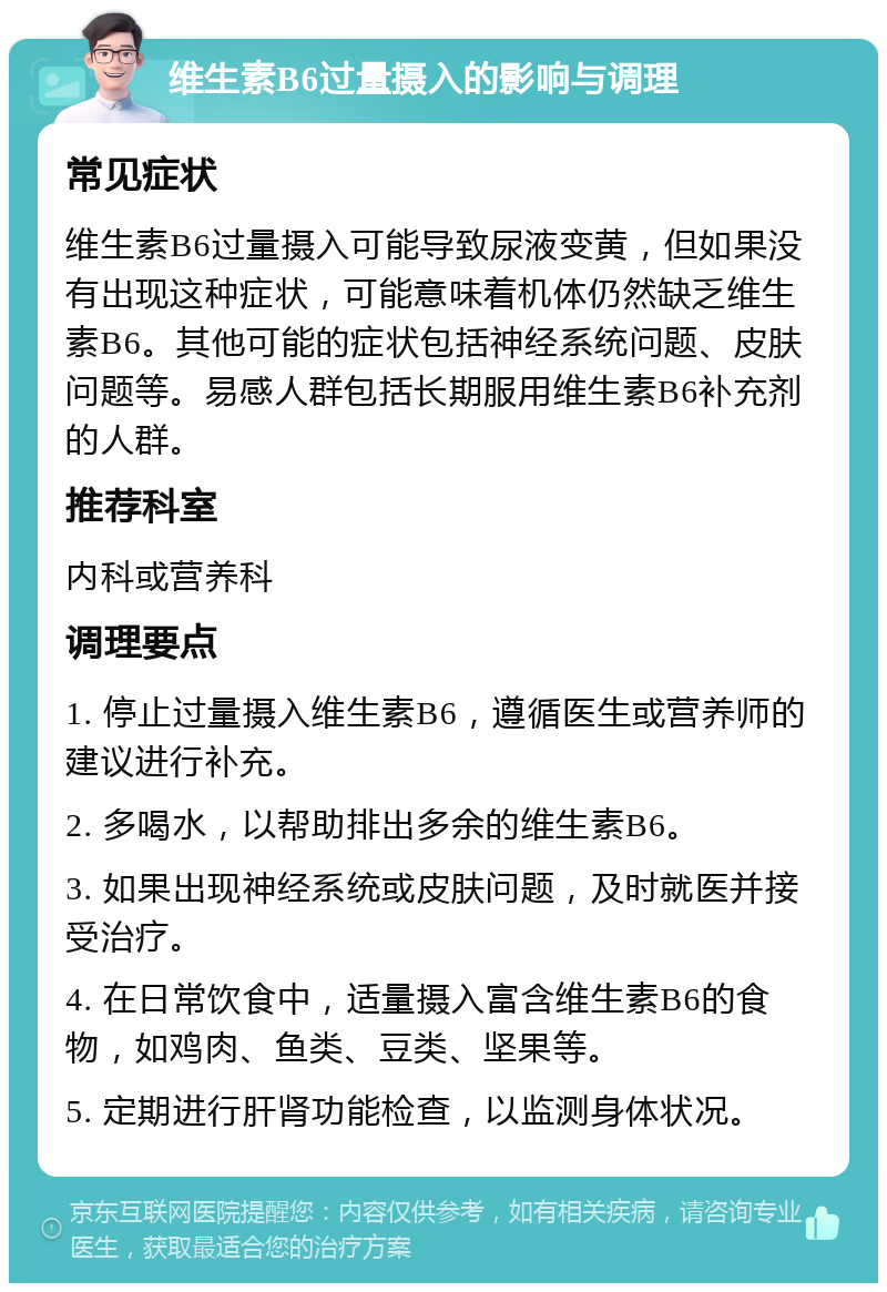 维生素B6过量摄入的影响与调理 常见症状 维生素B6过量摄入可能导致尿液变黄，但如果没有出现这种症状，可能意味着机体仍然缺乏维生素B6。其他可能的症状包括神经系统问题、皮肤问题等。易感人群包括长期服用维生素B6补充剂的人群。 推荐科室 内科或营养科 调理要点 1. 停止过量摄入维生素B6，遵循医生或营养师的建议进行补充。 2. 多喝水，以帮助排出多余的维生素B6。 3. 如果出现神经系统或皮肤问题，及时就医并接受治疗。 4. 在日常饮食中，适量摄入富含维生素B6的食物，如鸡肉、鱼类、豆类、坚果等。 5. 定期进行肝肾功能检查，以监测身体状况。