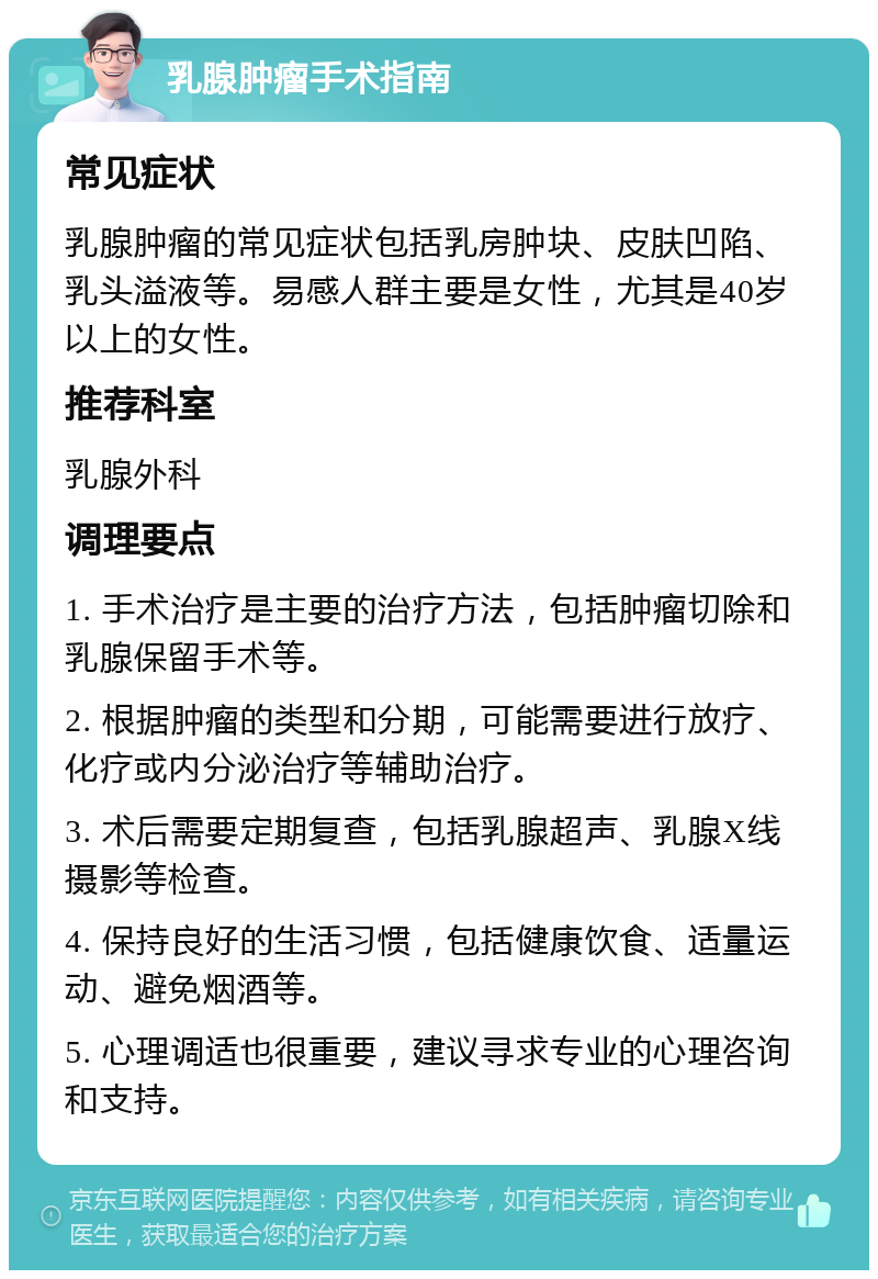 乳腺肿瘤手术指南 常见症状 乳腺肿瘤的常见症状包括乳房肿块、皮肤凹陷、乳头溢液等。易感人群主要是女性，尤其是40岁以上的女性。 推荐科室 乳腺外科 调理要点 1. 手术治疗是主要的治疗方法，包括肿瘤切除和乳腺保留手术等。 2. 根据肿瘤的类型和分期，可能需要进行放疗、化疗或内分泌治疗等辅助治疗。 3. 术后需要定期复查，包括乳腺超声、乳腺X线摄影等检查。 4. 保持良好的生活习惯，包括健康饮食、适量运动、避免烟酒等。 5. 心理调适也很重要，建议寻求专业的心理咨询和支持。