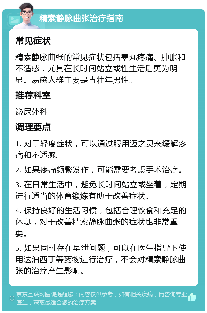 精索静脉曲张治疗指南 常见症状 精索静脉曲张的常见症状包括睾丸疼痛、肿胀和不适感，尤其在长时间站立或性生活后更为明显。易感人群主要是青壮年男性。 推荐科室 泌尿外科 调理要点 1. 对于轻度症状，可以通过服用迈之灵来缓解疼痛和不适感。 2. 如果疼痛频繁发作，可能需要考虑手术治疗。 3. 在日常生活中，避免长时间站立或坐着，定期进行适当的体育锻炼有助于改善症状。 4. 保持良好的生活习惯，包括合理饮食和充足的休息，对于改善精索静脉曲张的症状也非常重要。 5. 如果同时存在早泄问题，可以在医生指导下使用达泊西丁等药物进行治疗，不会对精索静脉曲张的治疗产生影响。