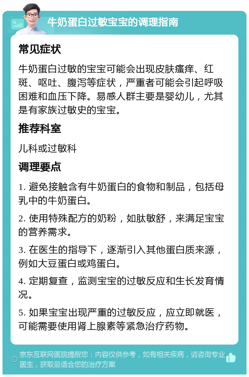 牛奶蛋白过敏宝宝的调理指南 常见症状 牛奶蛋白过敏的宝宝可能会出现皮肤瘙痒、红斑、呕吐、腹泻等症状，严重者可能会引起呼吸困难和血压下降。易感人群主要是婴幼儿，尤其是有家族过敏史的宝宝。 推荐科室 儿科或过敏科 调理要点 1. 避免接触含有牛奶蛋白的食物和制品，包括母乳中的牛奶蛋白。 2. 使用特殊配方的奶粉，如肽敏舒，来满足宝宝的营养需求。 3. 在医生的指导下，逐渐引入其他蛋白质来源，例如大豆蛋白或鸡蛋白。 4. 定期复查，监测宝宝的过敏反应和生长发育情况。 5. 如果宝宝出现严重的过敏反应，应立即就医，可能需要使用肾上腺素等紧急治疗药物。