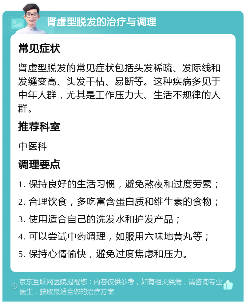 肾虚型脱发的治疗与调理 常见症状 肾虚型脱发的常见症状包括头发稀疏、发际线和发缝变高、头发干枯、易断等。这种疾病多见于中年人群，尤其是工作压力大、生活不规律的人群。 推荐科室 中医科 调理要点 1. 保持良好的生活习惯，避免熬夜和过度劳累； 2. 合理饮食，多吃富含蛋白质和维生素的食物； 3. 使用适合自己的洗发水和护发产品； 4. 可以尝试中药调理，如服用六味地黄丸等； 5. 保持心情愉快，避免过度焦虑和压力。