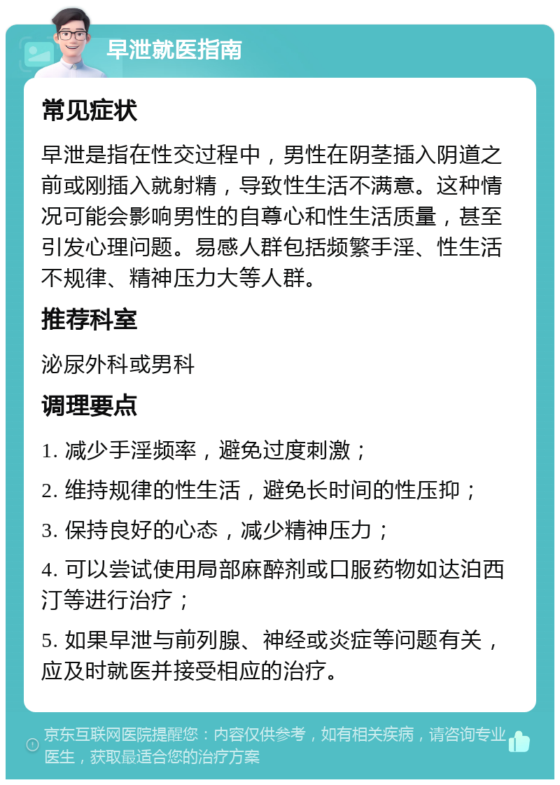 早泄就医指南 常见症状 早泄是指在性交过程中，男性在阴茎插入阴道之前或刚插入就射精，导致性生活不满意。这种情况可能会影响男性的自尊心和性生活质量，甚至引发心理问题。易感人群包括频繁手淫、性生活不规律、精神压力大等人群。 推荐科室 泌尿外科或男科 调理要点 1. 减少手淫频率，避免过度刺激； 2. 维持规律的性生活，避免长时间的性压抑； 3. 保持良好的心态，减少精神压力； 4. 可以尝试使用局部麻醉剂或口服药物如达泊西汀等进行治疗； 5. 如果早泄与前列腺、神经或炎症等问题有关，应及时就医并接受相应的治疗。