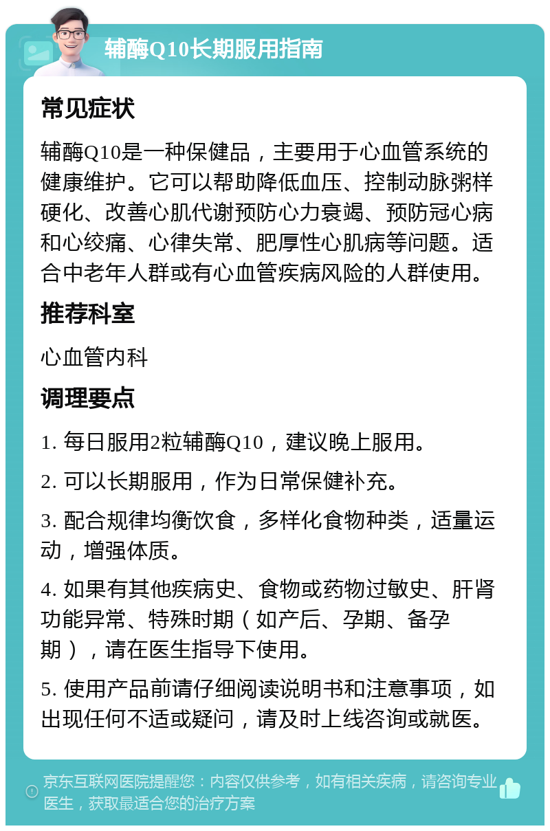 辅酶Q10长期服用指南 常见症状 辅酶Q10是一种保健品，主要用于心血管系统的健康维护。它可以帮助降低血压、控制动脉粥样硬化、改善心肌代谢预防心力衰竭、预防冠心病和心绞痛、心律失常、肥厚性心肌病等问题。适合中老年人群或有心血管疾病风险的人群使用。 推荐科室 心血管内科 调理要点 1. 每日服用2粒辅酶Q10，建议晚上服用。 2. 可以长期服用，作为日常保健补充。 3. 配合规律均衡饮食，多样化食物种类，适量运动，增强体质。 4. 如果有其他疾病史、食物或药物过敏史、肝肾功能异常、特殊时期（如产后、孕期、备孕期），请在医生指导下使用。 5. 使用产品前请仔细阅读说明书和注意事项，如出现任何不适或疑问，请及时上线咨询或就医。