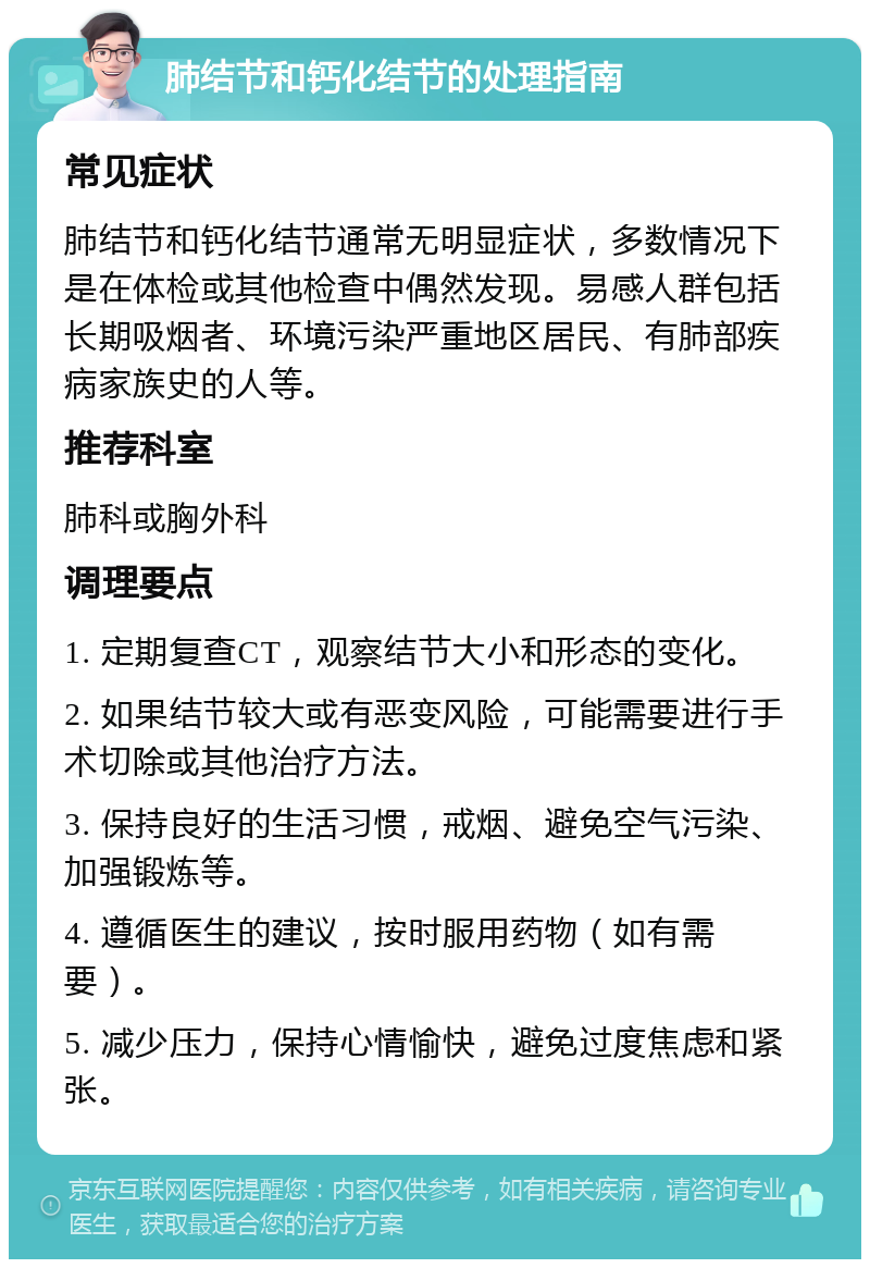 肺结节和钙化结节的处理指南 常见症状 肺结节和钙化结节通常无明显症状，多数情况下是在体检或其他检查中偶然发现。易感人群包括长期吸烟者、环境污染严重地区居民、有肺部疾病家族史的人等。 推荐科室 肺科或胸外科 调理要点 1. 定期复查CT，观察结节大小和形态的变化。 2. 如果结节较大或有恶变风险，可能需要进行手术切除或其他治疗方法。 3. 保持良好的生活习惯，戒烟、避免空气污染、加强锻炼等。 4. 遵循医生的建议，按时服用药物（如有需要）。 5. 减少压力，保持心情愉快，避免过度焦虑和紧张。