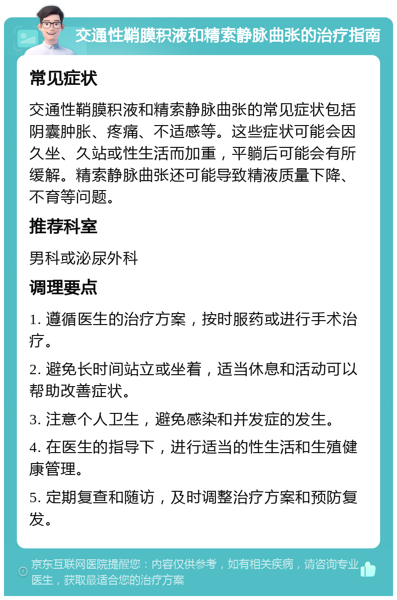 交通性鞘膜积液和精索静脉曲张的治疗指南 常见症状 交通性鞘膜积液和精索静脉曲张的常见症状包括阴囊肿胀、疼痛、不适感等。这些症状可能会因久坐、久站或性生活而加重，平躺后可能会有所缓解。精索静脉曲张还可能导致精液质量下降、不育等问题。 推荐科室 男科或泌尿外科 调理要点 1. 遵循医生的治疗方案，按时服药或进行手术治疗。 2. 避免长时间站立或坐着，适当休息和活动可以帮助改善症状。 3. 注意个人卫生，避免感染和并发症的发生。 4. 在医生的指导下，进行适当的性生活和生殖健康管理。 5. 定期复查和随访，及时调整治疗方案和预防复发。