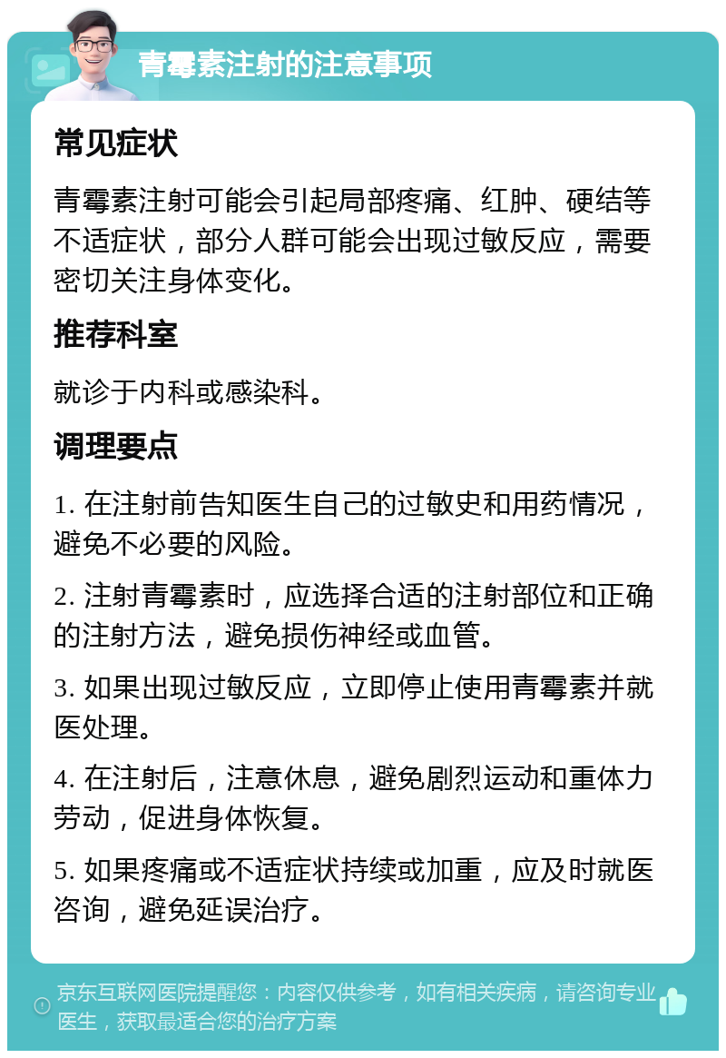 青霉素注射的注意事项 常见症状 青霉素注射可能会引起局部疼痛、红肿、硬结等不适症状，部分人群可能会出现过敏反应，需要密切关注身体变化。 推荐科室 就诊于内科或感染科。 调理要点 1. 在注射前告知医生自己的过敏史和用药情况，避免不必要的风险。 2. 注射青霉素时，应选择合适的注射部位和正确的注射方法，避免损伤神经或血管。 3. 如果出现过敏反应，立即停止使用青霉素并就医处理。 4. 在注射后，注意休息，避免剧烈运动和重体力劳动，促进身体恢复。 5. 如果疼痛或不适症状持续或加重，应及时就医咨询，避免延误治疗。