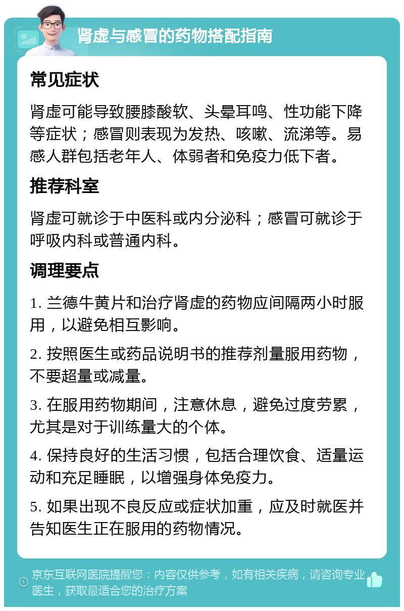 肾虚与感冒的药物搭配指南 常见症状 肾虚可能导致腰膝酸软、头晕耳鸣、性功能下降等症状；感冒则表现为发热、咳嗽、流涕等。易感人群包括老年人、体弱者和免疫力低下者。 推荐科室 肾虚可就诊于中医科或内分泌科；感冒可就诊于呼吸内科或普通内科。 调理要点 1. 兰德牛黄片和治疗肾虚的药物应间隔两小时服用，以避免相互影响。 2. 按照医生或药品说明书的推荐剂量服用药物，不要超量或减量。 3. 在服用药物期间，注意休息，避免过度劳累，尤其是对于训练量大的个体。 4. 保持良好的生活习惯，包括合理饮食、适量运动和充足睡眠，以增强身体免疫力。 5. 如果出现不良反应或症状加重，应及时就医并告知医生正在服用的药物情况。