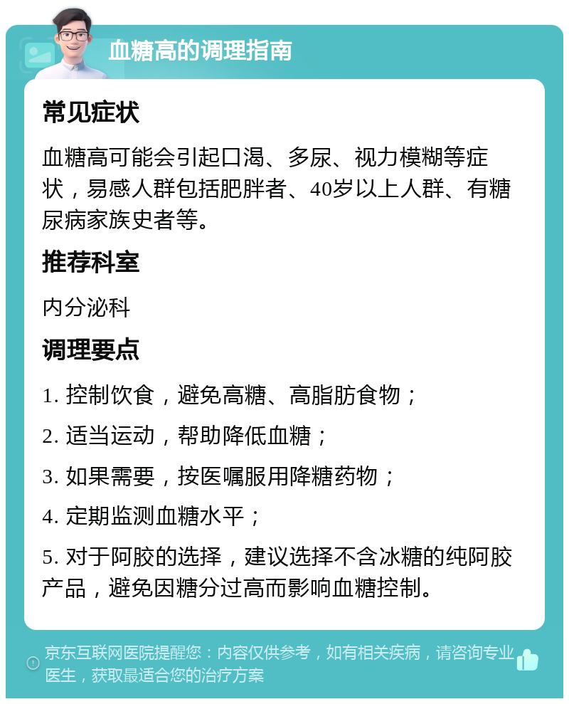 血糖高的调理指南 常见症状 血糖高可能会引起口渴、多尿、视力模糊等症状，易感人群包括肥胖者、40岁以上人群、有糖尿病家族史者等。 推荐科室 内分泌科 调理要点 1. 控制饮食，避免高糖、高脂肪食物； 2. 适当运动，帮助降低血糖； 3. 如果需要，按医嘱服用降糖药物； 4. 定期监测血糖水平； 5. 对于阿胶的选择，建议选择不含冰糖的纯阿胶产品，避免因糖分过高而影响血糖控制。