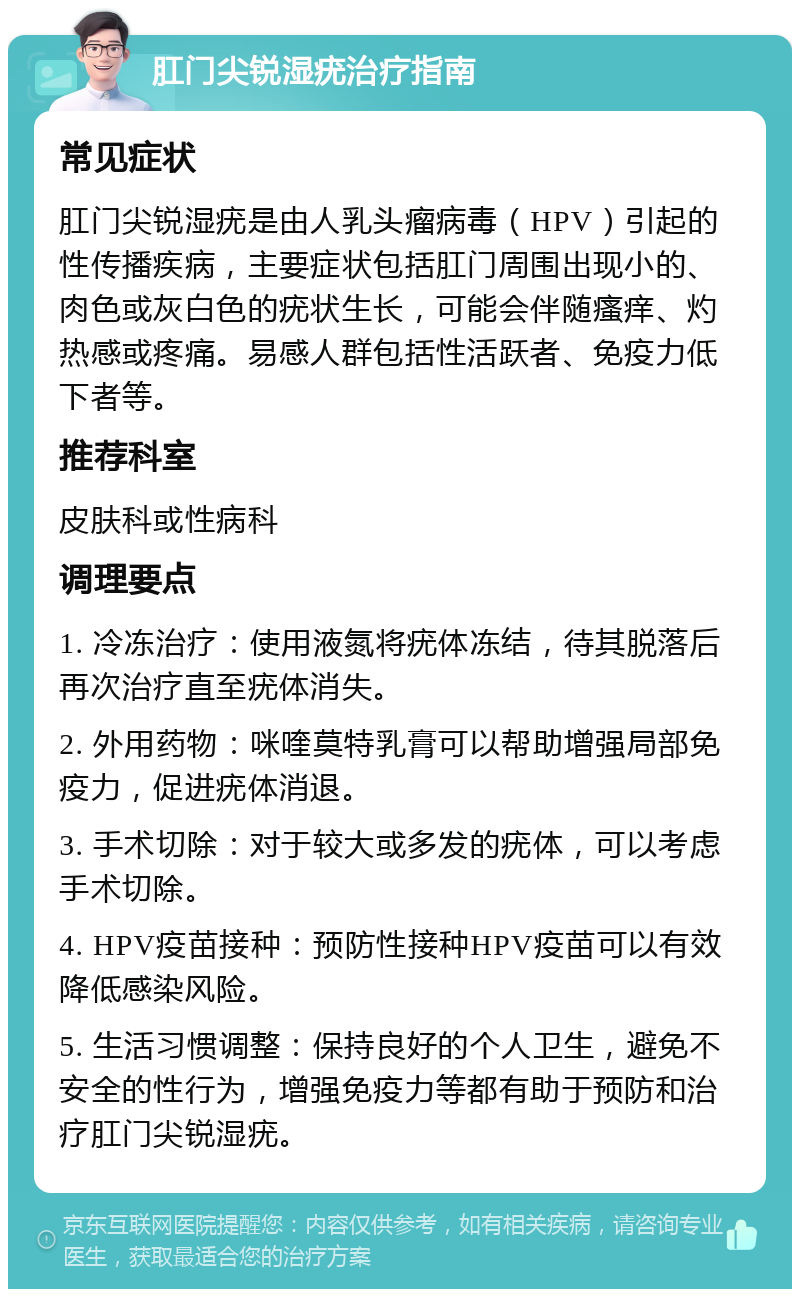 肛门尖锐湿疣治疗指南 常见症状 肛门尖锐湿疣是由人乳头瘤病毒（HPV）引起的性传播疾病，主要症状包括肛门周围出现小的、肉色或灰白色的疣状生长，可能会伴随瘙痒、灼热感或疼痛。易感人群包括性活跃者、免疫力低下者等。 推荐科室 皮肤科或性病科 调理要点 1. 冷冻治疗：使用液氮将疣体冻结，待其脱落后再次治疗直至疣体消失。 2. 外用药物：咪喹莫特乳膏可以帮助增强局部免疫力，促进疣体消退。 3. 手术切除：对于较大或多发的疣体，可以考虑手术切除。 4. HPV疫苗接种：预防性接种HPV疫苗可以有效降低感染风险。 5. 生活习惯调整：保持良好的个人卫生，避免不安全的性行为，增强免疫力等都有助于预防和治疗肛门尖锐湿疣。