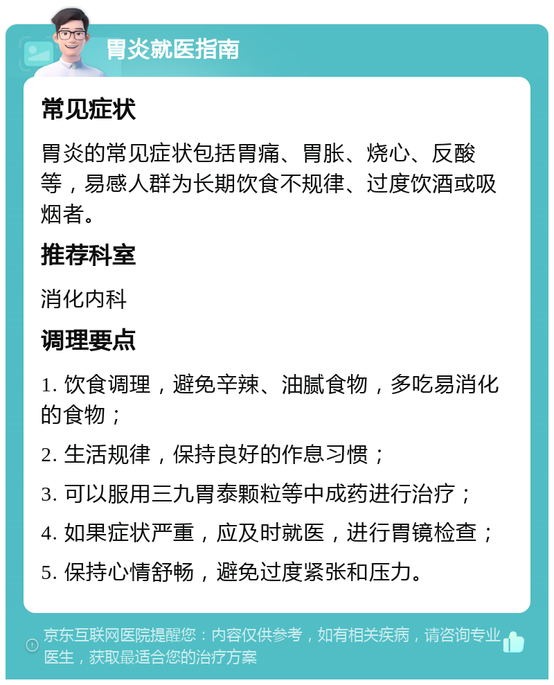 胃炎就医指南 常见症状 胃炎的常见症状包括胃痛、胃胀、烧心、反酸等，易感人群为长期饮食不规律、过度饮酒或吸烟者。 推荐科室 消化内科 调理要点 1. 饮食调理，避免辛辣、油腻食物，多吃易消化的食物； 2. 生活规律，保持良好的作息习惯； 3. 可以服用三九胃泰颗粒等中成药进行治疗； 4. 如果症状严重，应及时就医，进行胃镜检查； 5. 保持心情舒畅，避免过度紧张和压力。