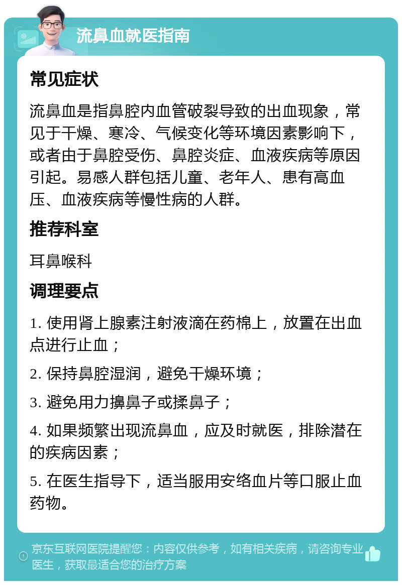 流鼻血就医指南 常见症状 流鼻血是指鼻腔内血管破裂导致的出血现象，常见于干燥、寒冷、气候变化等环境因素影响下，或者由于鼻腔受伤、鼻腔炎症、血液疾病等原因引起。易感人群包括儿童、老年人、患有高血压、血液疾病等慢性病的人群。 推荐科室 耳鼻喉科 调理要点 1. 使用肾上腺素注射液滴在药棉上，放置在出血点进行止血； 2. 保持鼻腔湿润，避免干燥环境； 3. 避免用力擤鼻子或揉鼻子； 4. 如果频繁出现流鼻血，应及时就医，排除潜在的疾病因素； 5. 在医生指导下，适当服用安络血片等口服止血药物。