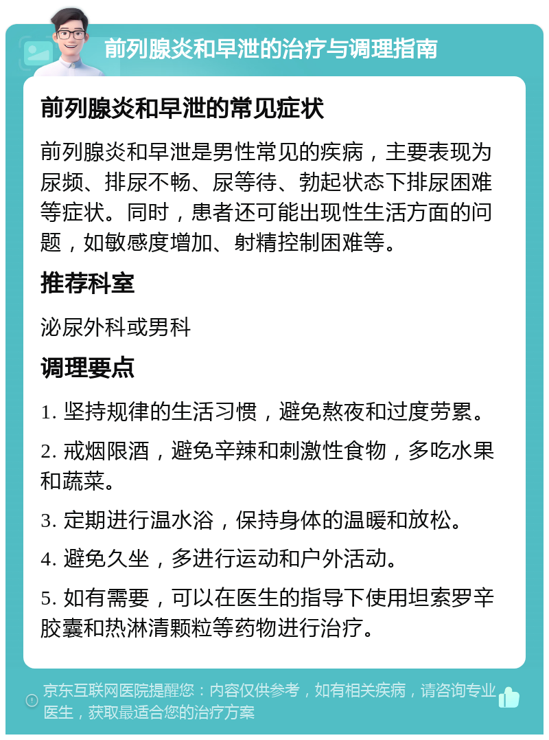 前列腺炎和早泄的治疗与调理指南 前列腺炎和早泄的常见症状 前列腺炎和早泄是男性常见的疾病，主要表现为尿频、排尿不畅、尿等待、勃起状态下排尿困难等症状。同时，患者还可能出现性生活方面的问题，如敏感度增加、射精控制困难等。 推荐科室 泌尿外科或男科 调理要点 1. 坚持规律的生活习惯，避免熬夜和过度劳累。 2. 戒烟限酒，避免辛辣和刺激性食物，多吃水果和蔬菜。 3. 定期进行温水浴，保持身体的温暖和放松。 4. 避免久坐，多进行运动和户外活动。 5. 如有需要，可以在医生的指导下使用坦索罗辛胶囊和热淋清颗粒等药物进行治疗。