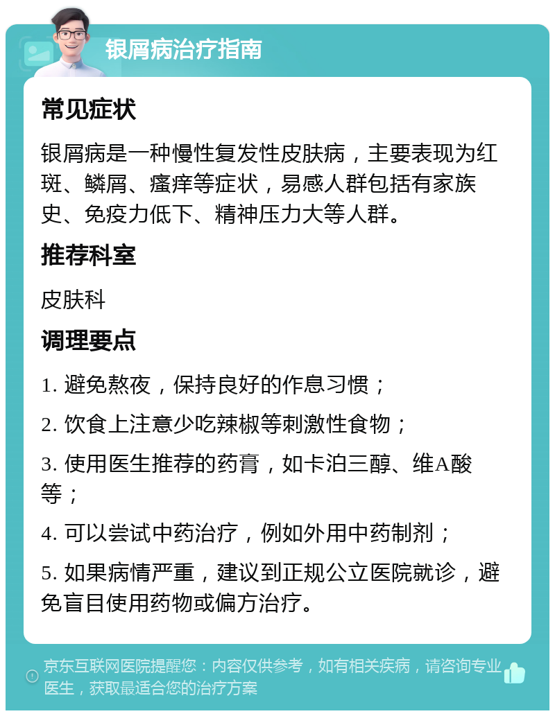 银屑病治疗指南 常见症状 银屑病是一种慢性复发性皮肤病，主要表现为红斑、鳞屑、瘙痒等症状，易感人群包括有家族史、免疫力低下、精神压力大等人群。 推荐科室 皮肤科 调理要点 1. 避免熬夜，保持良好的作息习惯； 2. 饮食上注意少吃辣椒等刺激性食物； 3. 使用医生推荐的药膏，如卡泊三醇、维A酸等； 4. 可以尝试中药治疗，例如外用中药制剂； 5. 如果病情严重，建议到正规公立医院就诊，避免盲目使用药物或偏方治疗。