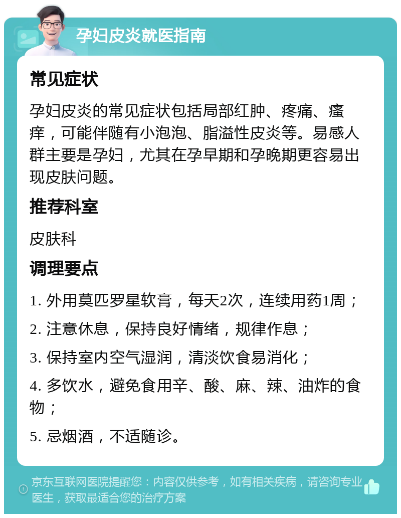 孕妇皮炎就医指南 常见症状 孕妇皮炎的常见症状包括局部红肿、疼痛、瘙痒，可能伴随有小泡泡、脂溢性皮炎等。易感人群主要是孕妇，尤其在孕早期和孕晚期更容易出现皮肤问题。 推荐科室 皮肤科 调理要点 1. 外用莫匹罗星软膏，每天2次，连续用药1周； 2. 注意休息，保持良好情绪，规律作息； 3. 保持室内空气湿润，清淡饮食易消化； 4. 多饮水，避免食用辛、酸、麻、辣、油炸的食物； 5. 忌烟酒，不适随诊。