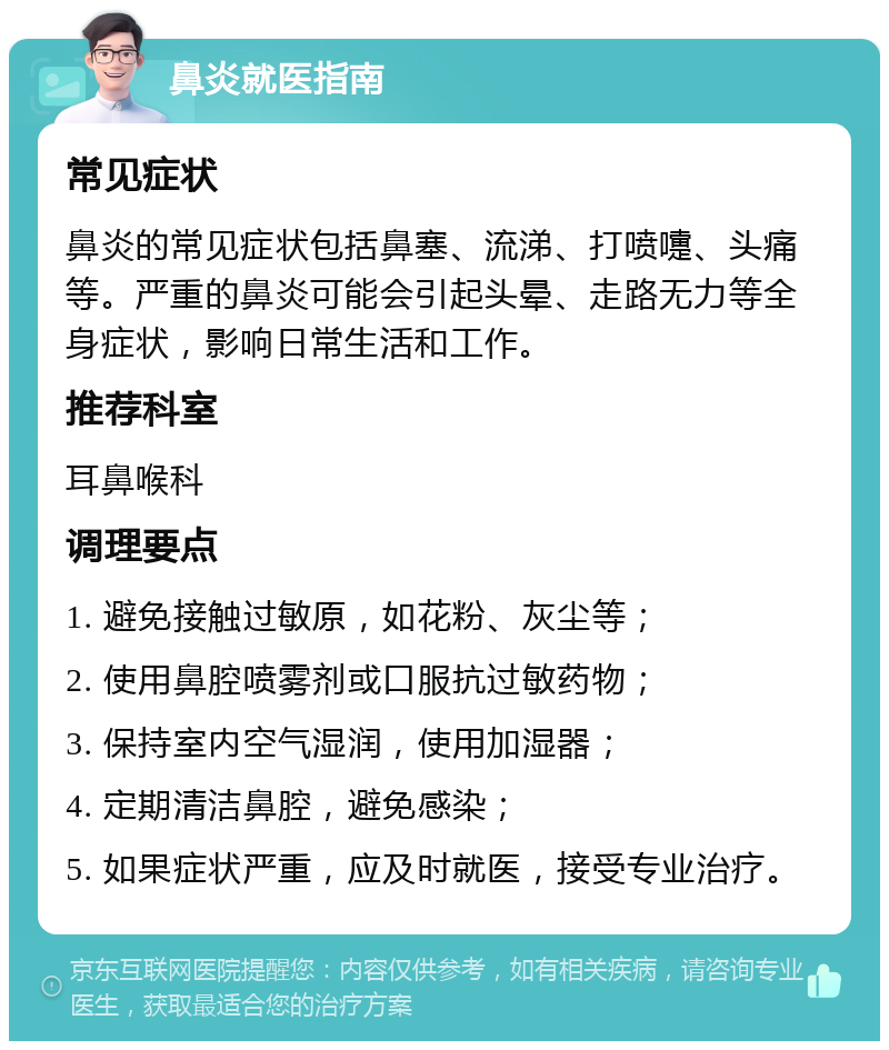 鼻炎就医指南 常见症状 鼻炎的常见症状包括鼻塞、流涕、打喷嚏、头痛等。严重的鼻炎可能会引起头晕、走路无力等全身症状，影响日常生活和工作。 推荐科室 耳鼻喉科 调理要点 1. 避免接触过敏原，如花粉、灰尘等； 2. 使用鼻腔喷雾剂或口服抗过敏药物； 3. 保持室内空气湿润，使用加湿器； 4. 定期清洁鼻腔，避免感染； 5. 如果症状严重，应及时就医，接受专业治疗。