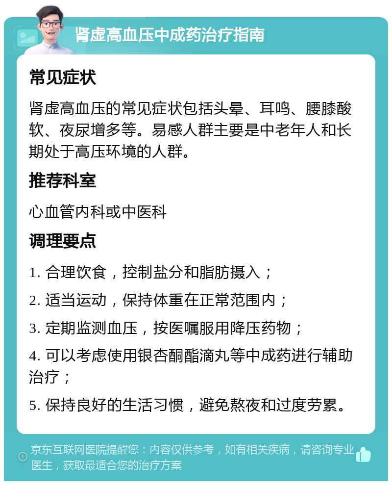 肾虚高血压中成药治疗指南 常见症状 肾虚高血压的常见症状包括头晕、耳鸣、腰膝酸软、夜尿增多等。易感人群主要是中老年人和长期处于高压环境的人群。 推荐科室 心血管内科或中医科 调理要点 1. 合理饮食，控制盐分和脂肪摄入； 2. 适当运动，保持体重在正常范围内； 3. 定期监测血压，按医嘱服用降压药物； 4. 可以考虑使用银杏酮酯滴丸等中成药进行辅助治疗； 5. 保持良好的生活习惯，避免熬夜和过度劳累。