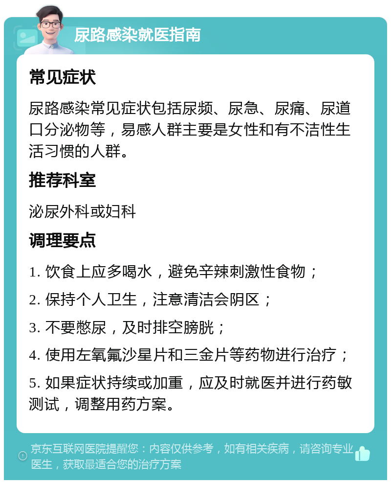 尿路感染就医指南 常见症状 尿路感染常见症状包括尿频、尿急、尿痛、尿道口分泌物等，易感人群主要是女性和有不洁性生活习惯的人群。 推荐科室 泌尿外科或妇科 调理要点 1. 饮食上应多喝水，避免辛辣刺激性食物； 2. 保持个人卫生，注意清洁会阴区； 3. 不要憋尿，及时排空膀胱； 4. 使用左氧氟沙星片和三金片等药物进行治疗； 5. 如果症状持续或加重，应及时就医并进行药敏测试，调整用药方案。