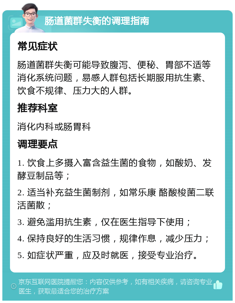 肠道菌群失衡的调理指南 常见症状 肠道菌群失衡可能导致腹泻、便秘、胃部不适等消化系统问题，易感人群包括长期服用抗生素、饮食不规律、压力大的人群。 推荐科室 消化内科或肠胃科 调理要点 1. 饮食上多摄入富含益生菌的食物，如酸奶、发酵豆制品等； 2. 适当补充益生菌制剂，如常乐康 酪酸梭菌二联活菌散； 3. 避免滥用抗生素，仅在医生指导下使用； 4. 保持良好的生活习惯，规律作息，减少压力； 5. 如症状严重，应及时就医，接受专业治疗。