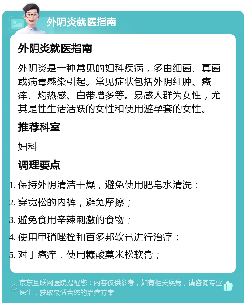 外阴炎就医指南 外阴炎就医指南 外阴炎是一种常见的妇科疾病，多由细菌、真菌或病毒感染引起。常见症状包括外阴红肿、瘙痒、灼热感、白带增多等。易感人群为女性，尤其是性生活活跃的女性和使用避孕套的女性。 推荐科室 妇科 调理要点 保持外阴清洁干燥，避免使用肥皂水清洗； 穿宽松的内裤，避免摩擦； 避免食用辛辣刺激的食物； 使用甲硝唑栓和百多邦软膏进行治疗； 对于瘙痒，使用糠酸莫米松软膏；