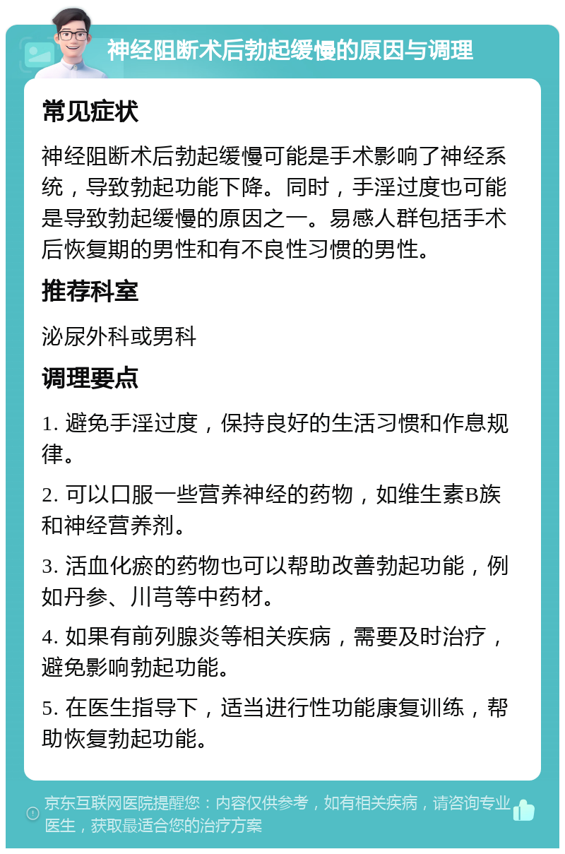 神经阻断术后勃起缓慢的原因与调理 常见症状 神经阻断术后勃起缓慢可能是手术影响了神经系统，导致勃起功能下降。同时，手淫过度也可能是导致勃起缓慢的原因之一。易感人群包括手术后恢复期的男性和有不良性习惯的男性。 推荐科室 泌尿外科或男科 调理要点 1. 避免手淫过度，保持良好的生活习惯和作息规律。 2. 可以口服一些营养神经的药物，如维生素B族和神经营养剂。 3. 活血化瘀的药物也可以帮助改善勃起功能，例如丹参、川芎等中药材。 4. 如果有前列腺炎等相关疾病，需要及时治疗，避免影响勃起功能。 5. 在医生指导下，适当进行性功能康复训练，帮助恢复勃起功能。