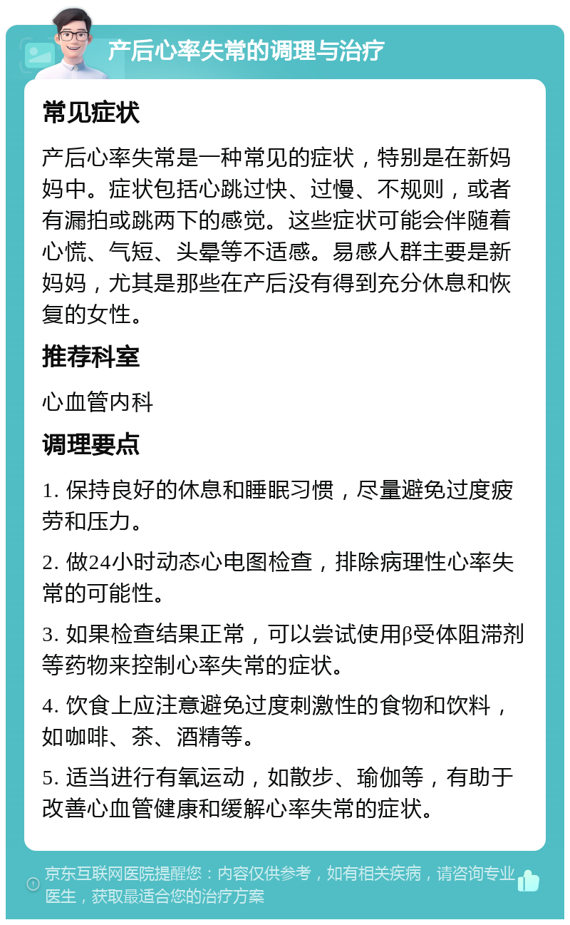 产后心率失常的调理与治疗 常见症状 产后心率失常是一种常见的症状，特别是在新妈妈中。症状包括心跳过快、过慢、不规则，或者有漏拍或跳两下的感觉。这些症状可能会伴随着心慌、气短、头晕等不适感。易感人群主要是新妈妈，尤其是那些在产后没有得到充分休息和恢复的女性。 推荐科室 心血管内科 调理要点 1. 保持良好的休息和睡眠习惯，尽量避免过度疲劳和压力。 2. 做24小时动态心电图检查，排除病理性心率失常的可能性。 3. 如果检查结果正常，可以尝试使用β受体阻滞剂等药物来控制心率失常的症状。 4. 饮食上应注意避免过度刺激性的食物和饮料，如咖啡、茶、酒精等。 5. 适当进行有氧运动，如散步、瑜伽等，有助于改善心血管健康和缓解心率失常的症状。