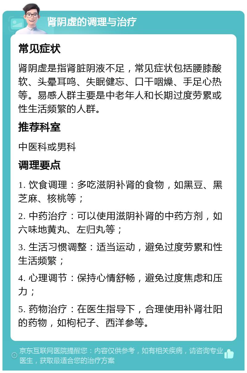 肾阴虚的调理与治疗 常见症状 肾阴虚是指肾脏阴液不足，常见症状包括腰膝酸软、头晕耳鸣、失眠健忘、口干咽燥、手足心热等。易感人群主要是中老年人和长期过度劳累或性生活频繁的人群。 推荐科室 中医科或男科 调理要点 1. 饮食调理：多吃滋阴补肾的食物，如黑豆、黑芝麻、核桃等； 2. 中药治疗：可以使用滋阴补肾的中药方剂，如六味地黄丸、左归丸等； 3. 生活习惯调整：适当运动，避免过度劳累和性生活频繁； 4. 心理调节：保持心情舒畅，避免过度焦虑和压力； 5. 药物治疗：在医生指导下，合理使用补肾壮阳的药物，如枸杞子、西洋参等。