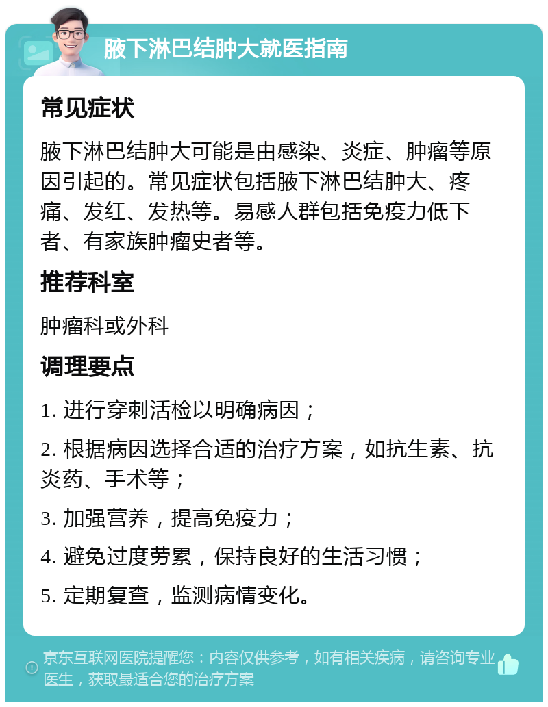 腋下淋巴结肿大就医指南 常见症状 腋下淋巴结肿大可能是由感染、炎症、肿瘤等原因引起的。常见症状包括腋下淋巴结肿大、疼痛、发红、发热等。易感人群包括免疫力低下者、有家族肿瘤史者等。 推荐科室 肿瘤科或外科 调理要点 1. 进行穿刺活检以明确病因； 2. 根据病因选择合适的治疗方案，如抗生素、抗炎药、手术等； 3. 加强营养，提高免疫力； 4. 避免过度劳累，保持良好的生活习惯； 5. 定期复查，监测病情变化。