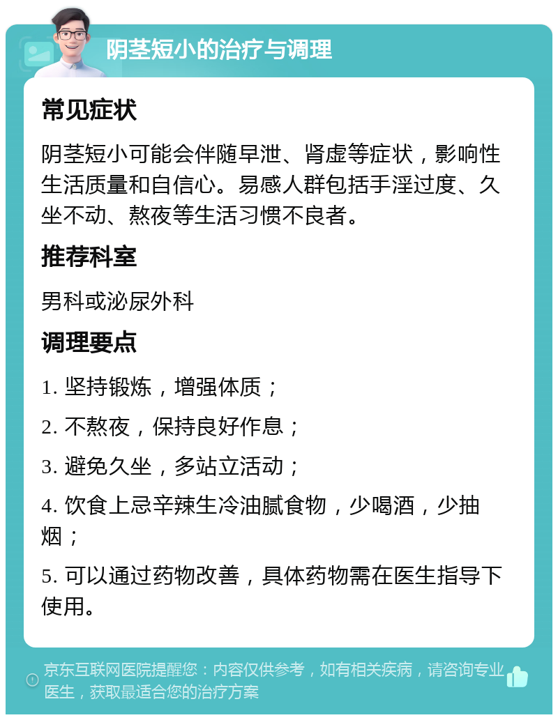 阴茎短小的治疗与调理 常见症状 阴茎短小可能会伴随早泄、肾虚等症状，影响性生活质量和自信心。易感人群包括手淫过度、久坐不动、熬夜等生活习惯不良者。 推荐科室 男科或泌尿外科 调理要点 1. 坚持锻炼，增强体质； 2. 不熬夜，保持良好作息； 3. 避免久坐，多站立活动； 4. 饮食上忌辛辣生冷油腻食物，少喝酒，少抽烟； 5. 可以通过药物改善，具体药物需在医生指导下使用。