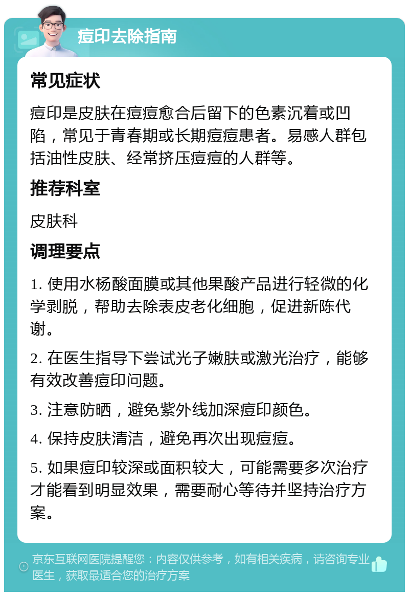 痘印去除指南 常见症状 痘印是皮肤在痘痘愈合后留下的色素沉着或凹陷，常见于青春期或长期痘痘患者。易感人群包括油性皮肤、经常挤压痘痘的人群等。 推荐科室 皮肤科 调理要点 1. 使用水杨酸面膜或其他果酸产品进行轻微的化学剥脱，帮助去除表皮老化细胞，促进新陈代谢。 2. 在医生指导下尝试光子嫩肤或激光治疗，能够有效改善痘印问题。 3. 注意防晒，避免紫外线加深痘印颜色。 4. 保持皮肤清洁，避免再次出现痘痘。 5. 如果痘印较深或面积较大，可能需要多次治疗才能看到明显效果，需要耐心等待并坚持治疗方案。