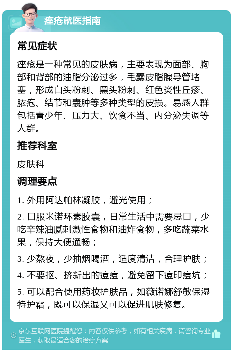 痤疮就医指南 常见症状 痤疮是一种常见的皮肤病，主要表现为面部、胸部和背部的油脂分泌过多，毛囊皮脂腺导管堵塞，形成白头粉刺、黑头粉刺、红色炎性丘疹、脓疱、结节和囊肿等多种类型的皮损。易感人群包括青少年、压力大、饮食不当、内分泌失调等人群。 推荐科室 皮肤科 调理要点 1. 外用阿达帕林凝胶，避光使用； 2. 口服米诺环素胶囊，日常生活中需要忌口，少吃辛辣油腻刺激性食物和油炸食物，多吃蔬菜水果，保持大便通畅； 3. 少熬夜，少抽烟喝酒，适度清洁，合理护肤； 4. 不要抠、挤新出的痘痘，避免留下痘印痘坑； 5. 可以配合使用药妆护肤品，如薇诺娜舒敏保湿特护霜，既可以保湿又可以促进肌肤修复。