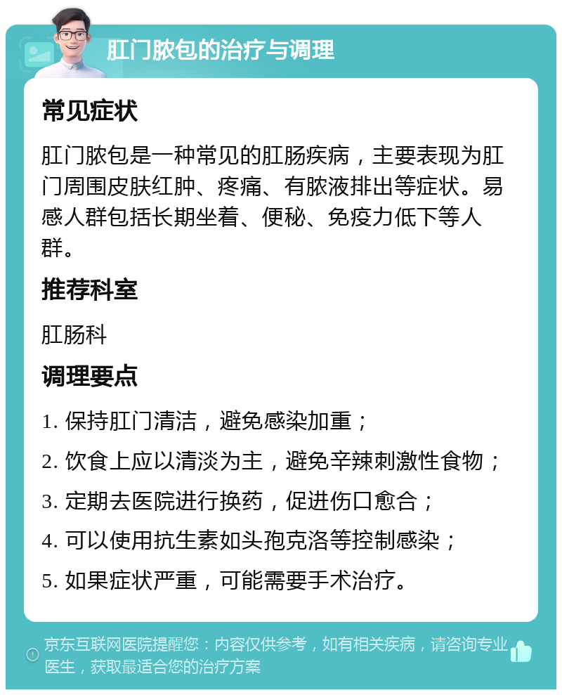 肛门脓包的治疗与调理 常见症状 肛门脓包是一种常见的肛肠疾病，主要表现为肛门周围皮肤红肿、疼痛、有脓液排出等症状。易感人群包括长期坐着、便秘、免疫力低下等人群。 推荐科室 肛肠科 调理要点 1. 保持肛门清洁，避免感染加重； 2. 饮食上应以清淡为主，避免辛辣刺激性食物； 3. 定期去医院进行换药，促进伤口愈合； 4. 可以使用抗生素如头孢克洛等控制感染； 5. 如果症状严重，可能需要手术治疗。