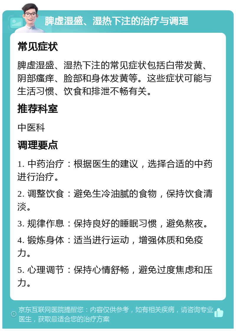 脾虚湿盛、湿热下注的治疗与调理 常见症状 脾虚湿盛、湿热下注的常见症状包括白带发黄、阴部瘙痒、脸部和身体发黄等。这些症状可能与生活习惯、饮食和排泄不畅有关。 推荐科室 中医科 调理要点 1. 中药治疗：根据医生的建议，选择合适的中药进行治疗。 2. 调整饮食：避免生冷油腻的食物，保持饮食清淡。 3. 规律作息：保持良好的睡眠习惯，避免熬夜。 4. 锻炼身体：适当进行运动，增强体质和免疫力。 5. 心理调节：保持心情舒畅，避免过度焦虑和压力。