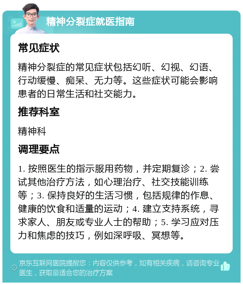 精神分裂症就医指南 常见症状 精神分裂症的常见症状包括幻听、幻视、幻语、行动缓慢、痴呆、无力等。这些症状可能会影响患者的日常生活和社交能力。 推荐科室 精神科 调理要点 1. 按照医生的指示服用药物，并定期复诊；2. 尝试其他治疗方法，如心理治疗、社交技能训练等；3. 保持良好的生活习惯，包括规律的作息、健康的饮食和适量的运动；4. 建立支持系统，寻求家人、朋友或专业人士的帮助；5. 学习应对压力和焦虑的技巧，例如深呼吸、冥想等。