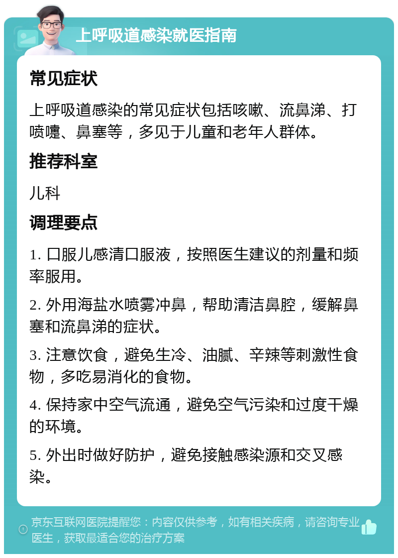 上呼吸道感染就医指南 常见症状 上呼吸道感染的常见症状包括咳嗽、流鼻涕、打喷嚏、鼻塞等，多见于儿童和老年人群体。 推荐科室 儿科 调理要点 1. 口服儿感清口服液，按照医生建议的剂量和频率服用。 2. 外用海盐水喷雾冲鼻，帮助清洁鼻腔，缓解鼻塞和流鼻涕的症状。 3. 注意饮食，避免生冷、油腻、辛辣等刺激性食物，多吃易消化的食物。 4. 保持家中空气流通，避免空气污染和过度干燥的环境。 5. 外出时做好防护，避免接触感染源和交叉感染。