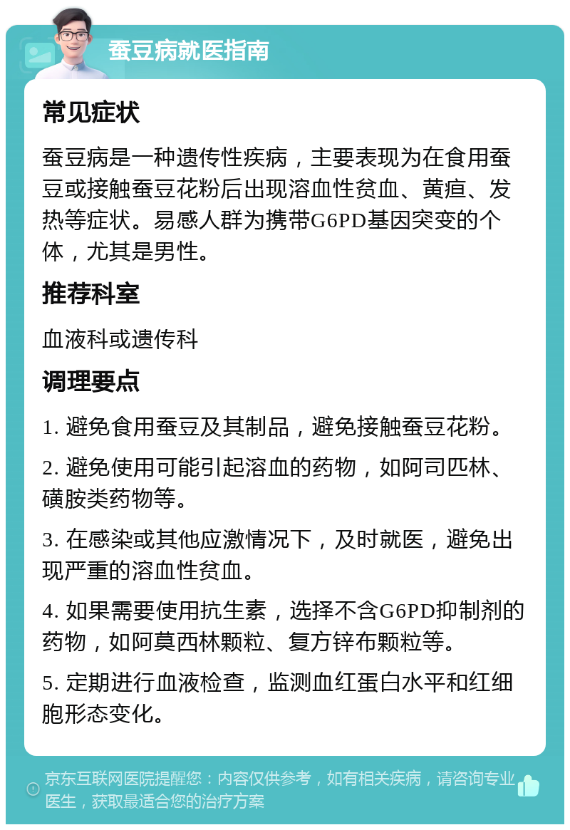 蚕豆病就医指南 常见症状 蚕豆病是一种遗传性疾病，主要表现为在食用蚕豆或接触蚕豆花粉后出现溶血性贫血、黄疸、发热等症状。易感人群为携带G6PD基因突变的个体，尤其是男性。 推荐科室 血液科或遗传科 调理要点 1. 避免食用蚕豆及其制品，避免接触蚕豆花粉。 2. 避免使用可能引起溶血的药物，如阿司匹林、磺胺类药物等。 3. 在感染或其他应激情况下，及时就医，避免出现严重的溶血性贫血。 4. 如果需要使用抗生素，选择不含G6PD抑制剂的药物，如阿莫西林颗粒、复方锌布颗粒等。 5. 定期进行血液检查，监测血红蛋白水平和红细胞形态变化。