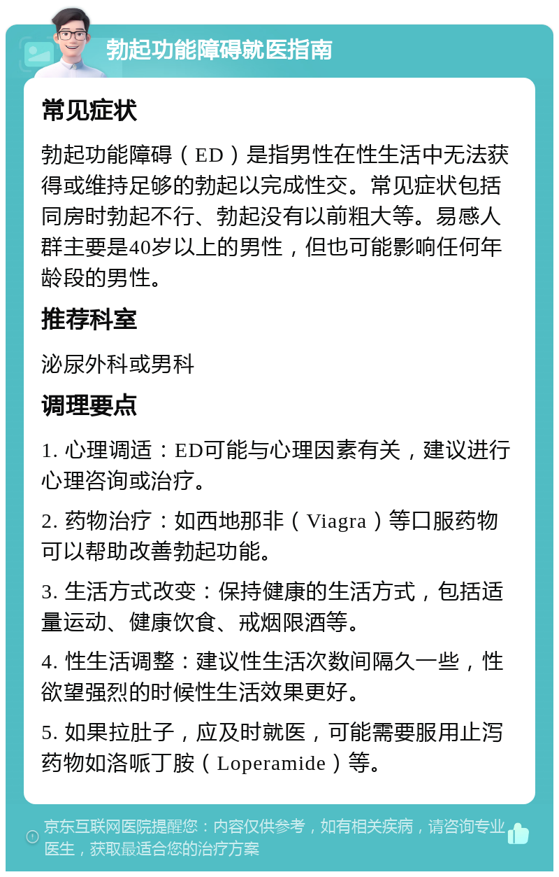 勃起功能障碍就医指南 常见症状 勃起功能障碍（ED）是指男性在性生活中无法获得或维持足够的勃起以完成性交。常见症状包括同房时勃起不行、勃起没有以前粗大等。易感人群主要是40岁以上的男性，但也可能影响任何年龄段的男性。 推荐科室 泌尿外科或男科 调理要点 1. 心理调适：ED可能与心理因素有关，建议进行心理咨询或治疗。 2. 药物治疗：如西地那非（Viagra）等口服药物可以帮助改善勃起功能。 3. 生活方式改变：保持健康的生活方式，包括适量运动、健康饮食、戒烟限酒等。 4. 性生活调整：建议性生活次数间隔久一些，性欲望强烈的时候性生活效果更好。 5. 如果拉肚子，应及时就医，可能需要服用止泻药物如洛哌丁胺（Loperamide）等。