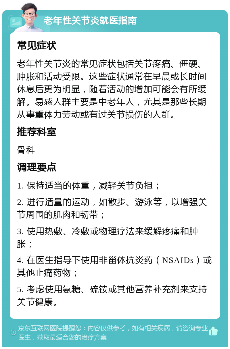 老年性关节炎就医指南 常见症状 老年性关节炎的常见症状包括关节疼痛、僵硬、肿胀和活动受限。这些症状通常在早晨或长时间休息后更为明显，随着活动的增加可能会有所缓解。易感人群主要是中老年人，尤其是那些长期从事重体力劳动或有过关节损伤的人群。 推荐科室 骨科 调理要点 1. 保持适当的体重，减轻关节负担； 2. 进行适量的运动，如散步、游泳等，以增强关节周围的肌肉和韧带； 3. 使用热敷、冷敷或物理疗法来缓解疼痛和肿胀； 4. 在医生指导下使用非甾体抗炎药（NSAIDs）或其他止痛药物； 5. 考虑使用氨糖、硫铵或其他营养补充剂来支持关节健康。