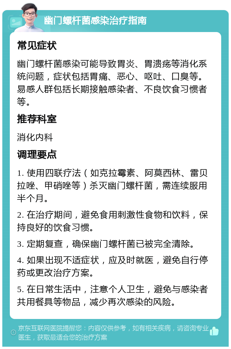 幽门螺杆菌感染治疗指南 常见症状 幽门螺杆菌感染可能导致胃炎、胃溃疡等消化系统问题，症状包括胃痛、恶心、呕吐、口臭等。易感人群包括长期接触感染者、不良饮食习惯者等。 推荐科室 消化内科 调理要点 1. 使用四联疗法（如克拉霉素、阿莫西林、雷贝拉唑、甲硝唑等）杀灭幽门螺杆菌，需连续服用半个月。 2. 在治疗期间，避免食用刺激性食物和饮料，保持良好的饮食习惯。 3. 定期复查，确保幽门螺杆菌已被完全清除。 4. 如果出现不适症状，应及时就医，避免自行停药或更改治疗方案。 5. 在日常生活中，注意个人卫生，避免与感染者共用餐具等物品，减少再次感染的风险。