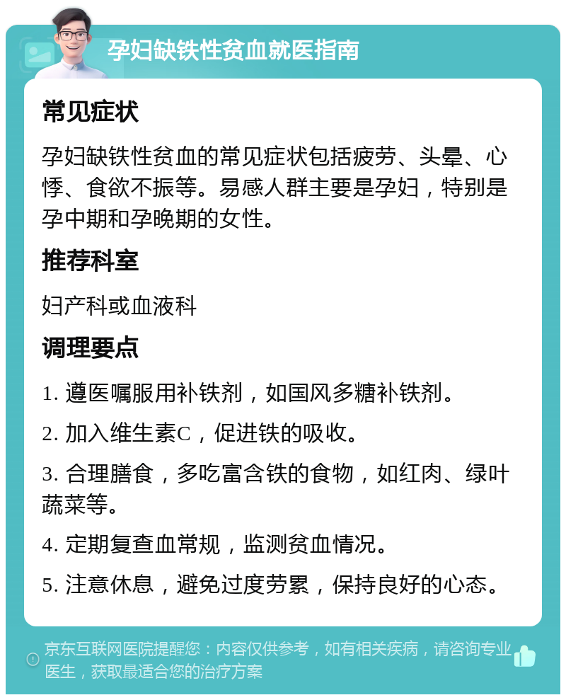 孕妇缺铁性贫血就医指南 常见症状 孕妇缺铁性贫血的常见症状包括疲劳、头晕、心悸、食欲不振等。易感人群主要是孕妇，特别是孕中期和孕晚期的女性。 推荐科室 妇产科或血液科 调理要点 1. 遵医嘱服用补铁剂，如国风多糖补铁剂。 2. 加入维生素C，促进铁的吸收。 3. 合理膳食，多吃富含铁的食物，如红肉、绿叶蔬菜等。 4. 定期复查血常规，监测贫血情况。 5. 注意休息，避免过度劳累，保持良好的心态。