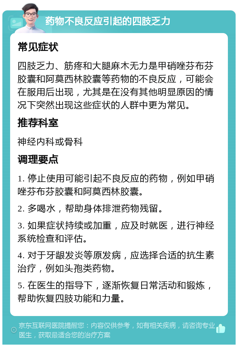 药物不良反应引起的四肢乏力 常见症状 四肢乏力、筋疼和大腿麻木无力是甲硝唑芬布芬胶囊和阿莫西林胶囊等药物的不良反应，可能会在服用后出现，尤其是在没有其他明显原因的情况下突然出现这些症状的人群中更为常见。 推荐科室 神经内科或骨科 调理要点 1. 停止使用可能引起不良反应的药物，例如甲硝唑芬布芬胶囊和阿莫西林胶囊。 2. 多喝水，帮助身体排泄药物残留。 3. 如果症状持续或加重，应及时就医，进行神经系统检查和评估。 4. 对于牙龈发炎等原发病，应选择合适的抗生素治疗，例如头孢类药物。 5. 在医生的指导下，逐渐恢复日常活动和锻炼，帮助恢复四肢功能和力量。