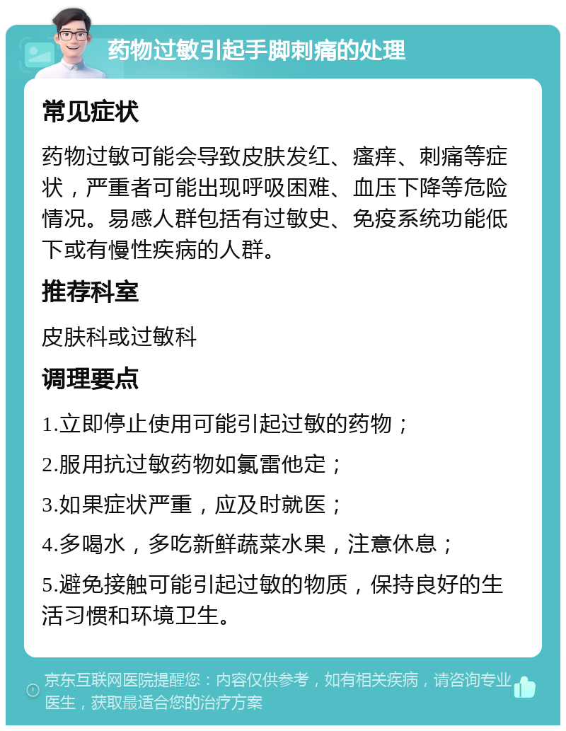 药物过敏引起手脚刺痛的处理 常见症状 药物过敏可能会导致皮肤发红、瘙痒、刺痛等症状，严重者可能出现呼吸困难、血压下降等危险情况。易感人群包括有过敏史、免疫系统功能低下或有慢性疾病的人群。 推荐科室 皮肤科或过敏科 调理要点 1.立即停止使用可能引起过敏的药物； 2.服用抗过敏药物如氯雷他定； 3.如果症状严重，应及时就医； 4.多喝水，多吃新鲜蔬菜水果，注意休息； 5.避免接触可能引起过敏的物质，保持良好的生活习惯和环境卫生。