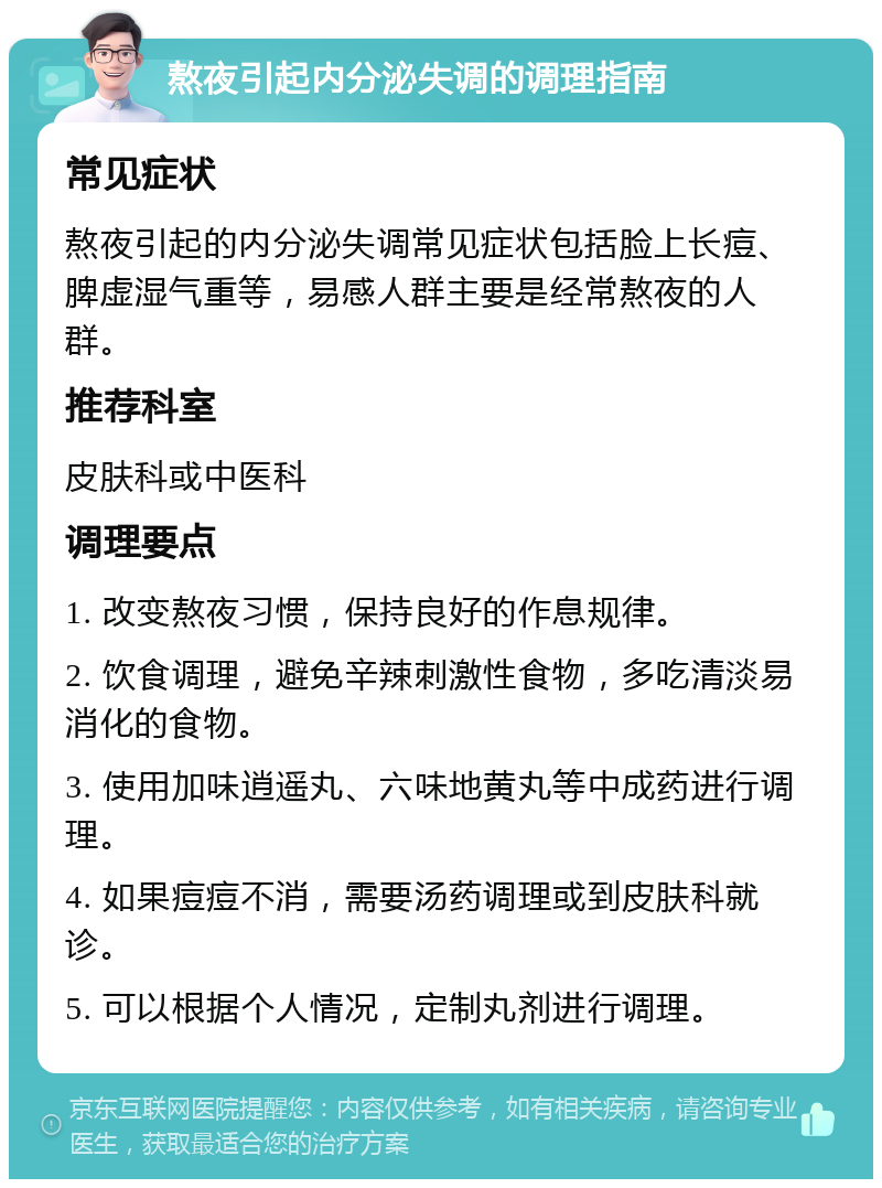 熬夜引起内分泌失调的调理指南 常见症状 熬夜引起的内分泌失调常见症状包括脸上长痘、脾虚湿气重等，易感人群主要是经常熬夜的人群。 推荐科室 皮肤科或中医科 调理要点 1. 改变熬夜习惯，保持良好的作息规律。 2. 饮食调理，避免辛辣刺激性食物，多吃清淡易消化的食物。 3. 使用加味逍遥丸、六味地黄丸等中成药进行调理。 4. 如果痘痘不消，需要汤药调理或到皮肤科就诊。 5. 可以根据个人情况，定制丸剂进行调理。