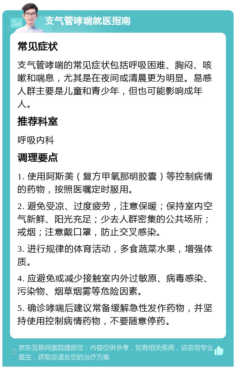 支气管哮喘就医指南 常见症状 支气管哮喘的常见症状包括呼吸困难、胸闷、咳嗽和喘息，尤其是在夜间或清晨更为明显。易感人群主要是儿童和青少年，但也可能影响成年人。 推荐科室 呼吸内科 调理要点 1. 使用阿斯美（复方甲氧那明胶囊）等控制病情的药物，按照医嘱定时服用。 2. 避免受凉、过度疲劳，注意保暖；保持室内空气新鲜、阳光充足；少去人群密集的公共场所；戒烟；注意戴口罩，防止交叉感染。 3. 进行规律的体育活动，多食蔬菜水果，增强体质。 4. 应避免或减少接触室内外过敏原、病毒感染、污染物、烟草烟雾等危险因素。 5. 确诊哮喘后建议常备缓解急性发作药物，并坚持使用控制病情药物，不要随意停药。