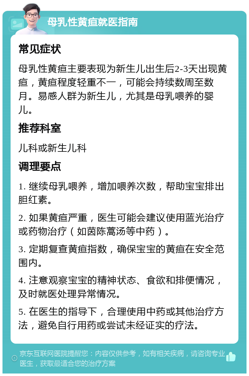 母乳性黄疸就医指南 常见症状 母乳性黄疸主要表现为新生儿出生后2-3天出现黄疸，黄疸程度轻重不一，可能会持续数周至数月。易感人群为新生儿，尤其是母乳喂养的婴儿。 推荐科室 儿科或新生儿科 调理要点 1. 继续母乳喂养，增加喂养次数，帮助宝宝排出胆红素。 2. 如果黄疸严重，医生可能会建议使用蓝光治疗或药物治疗（如茵陈蒿汤等中药）。 3. 定期复查黄疸指数，确保宝宝的黄疸在安全范围内。 4. 注意观察宝宝的精神状态、食欲和排便情况，及时就医处理异常情况。 5. 在医生的指导下，合理使用中药或其他治疗方法，避免自行用药或尝试未经证实的疗法。