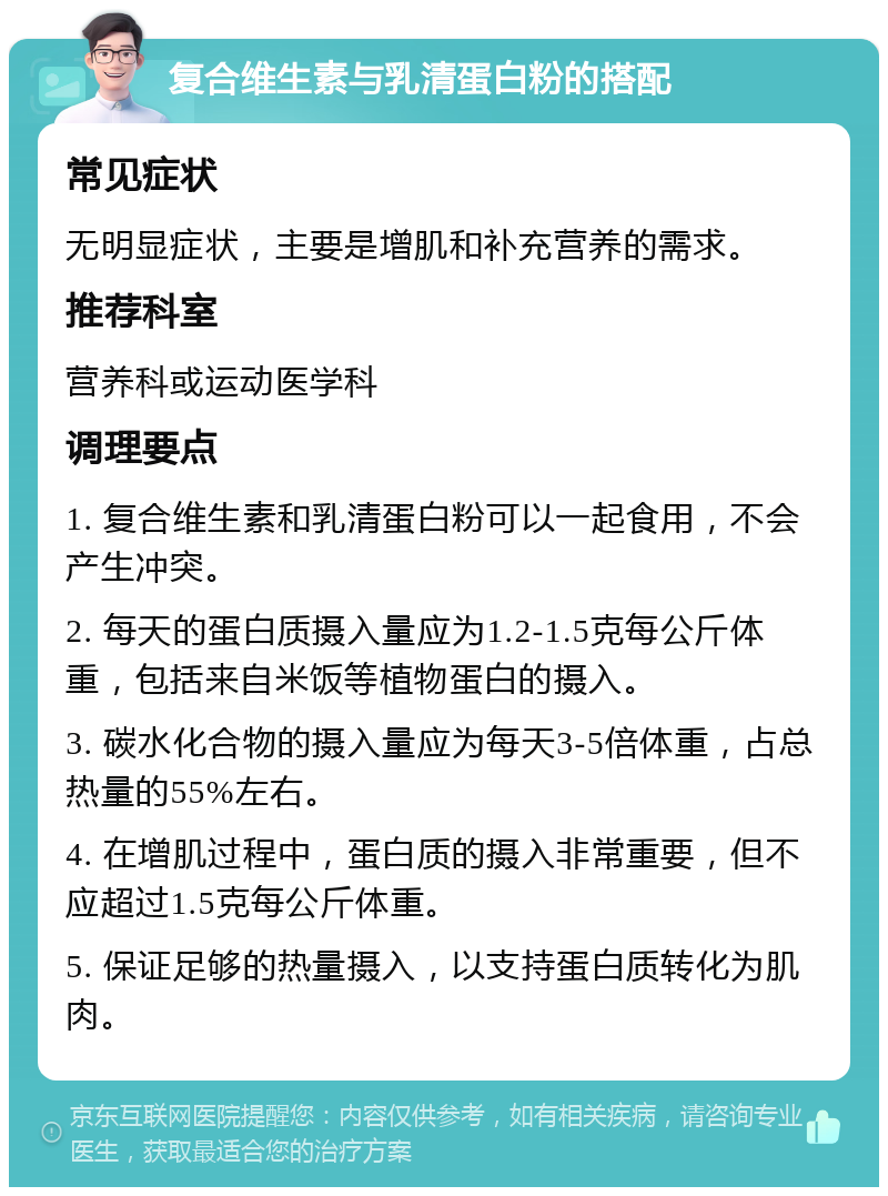 复合维生素与乳清蛋白粉的搭配 常见症状 无明显症状，主要是增肌和补充营养的需求。 推荐科室 营养科或运动医学科 调理要点 1. 复合维生素和乳清蛋白粉可以一起食用，不会产生冲突。 2. 每天的蛋白质摄入量应为1.2-1.5克每公斤体重，包括来自米饭等植物蛋白的摄入。 3. 碳水化合物的摄入量应为每天3-5倍体重，占总热量的55%左右。 4. 在增肌过程中，蛋白质的摄入非常重要，但不应超过1.5克每公斤体重。 5. 保证足够的热量摄入，以支持蛋白质转化为肌肉。