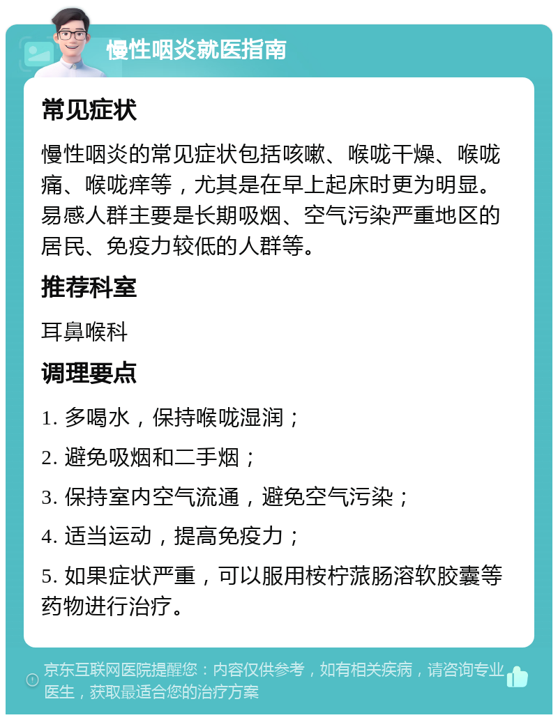 慢性咽炎就医指南 常见症状 慢性咽炎的常见症状包括咳嗽、喉咙干燥、喉咙痛、喉咙痒等，尤其是在早上起床时更为明显。易感人群主要是长期吸烟、空气污染严重地区的居民、免疫力较低的人群等。 推荐科室 耳鼻喉科 调理要点 1. 多喝水，保持喉咙湿润； 2. 避免吸烟和二手烟； 3. 保持室内空气流通，避免空气污染； 4. 适当运动，提高免疫力； 5. 如果症状严重，可以服用桉柠蒎肠溶软胶囊等药物进行治疗。